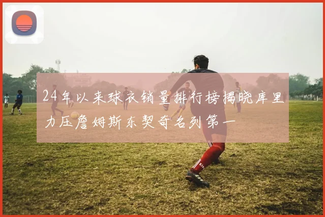 24年以来球衣销量排行榜揭晓库里力压詹姆斯东契奇名列第一
