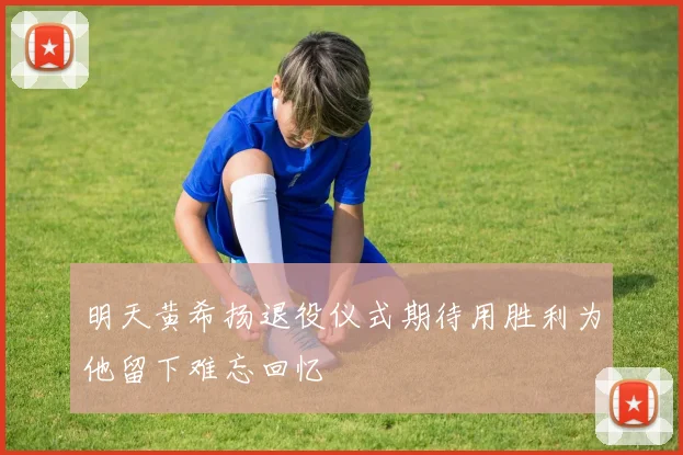 明天黄希扬退役仪式期待用胜利为他留下难忘回忆