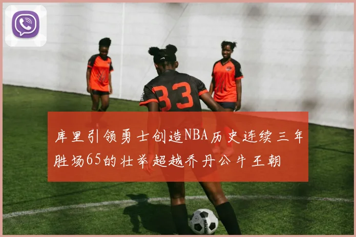 库里引领勇士创造NBA历史连续三年胜场65的壮举超越乔丹公牛王朝