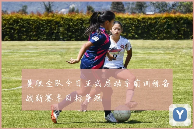 曼联全队今日正式启动季前训练备战新赛季目标争冠