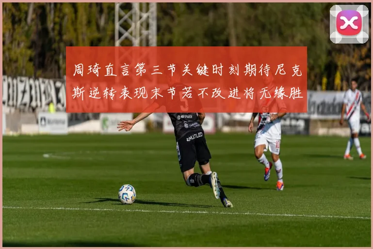 周琦直言第三节关键时刻期待尼克斯逆转表现末节若不改进将无缘胜利