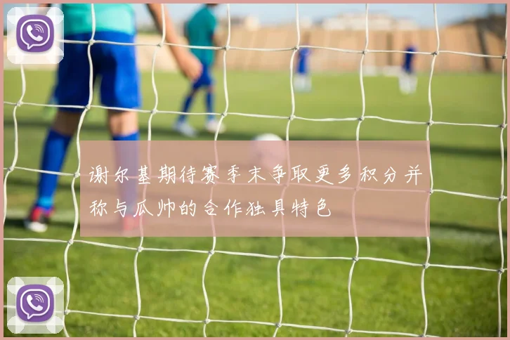 谢尔基期待赛季末争取更多积分并称与瓜帅的合作独具特色