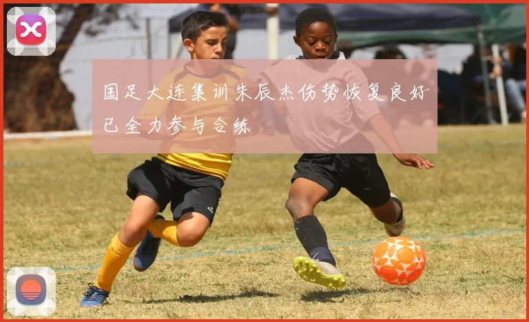 国足大连集训朱辰杰伤势恢复良好已全力参与合练