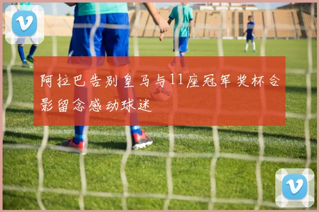 阿拉巴告别皇马与11座冠军奖杯合影留念感动球迷