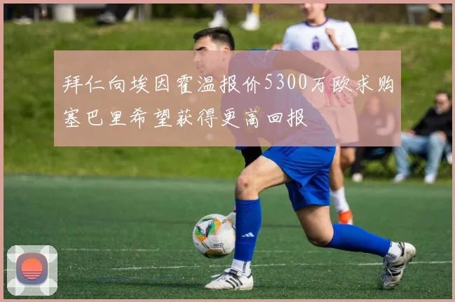 拜仁向埃因霍温报价5300万欧求购塞巴里希望获得更高回报