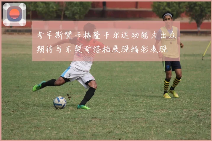 考辛斯赞卡梅隆卡尔运动能力出众期待与东契奇搭档展现精彩表现