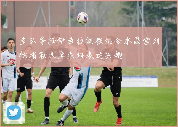 多队争抢伊劳拉执教机会水晶宫利物浦勒沃库森均表达兴趣