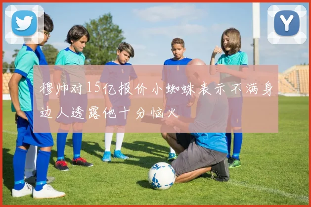 穆帅对15亿报价小蜘蛛表示不满身边人透露他十分恼火