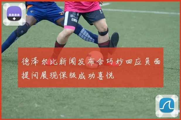 德泽尔比新闻发布会巧妙回应负面提问展现保级成功喜悦