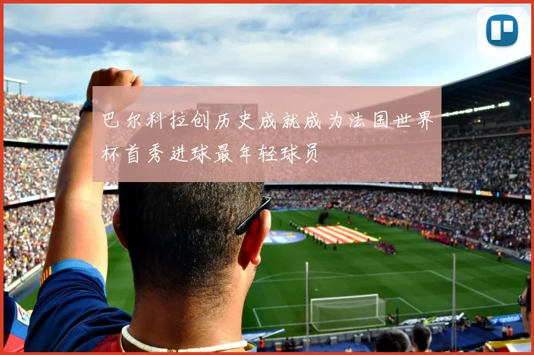 巴尔科拉创历史成就成为法国世界杯首秀进球最年轻球员