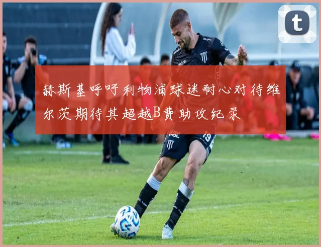 赫斯基呼吁利物浦球迷耐心对待维尔茨期待其超越B费助攻纪录