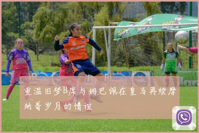 重温旧梦B席与姆巴佩在皇马再续摩纳哥岁月的情谊