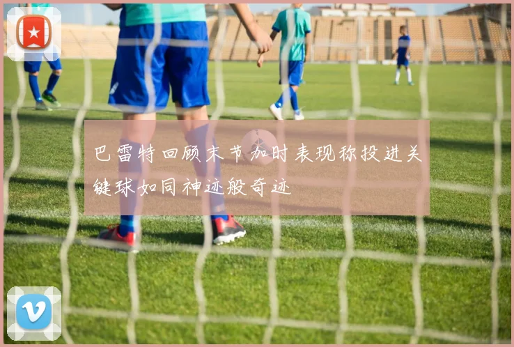 巴雷特回顾末节加时表现称投进关键球如同神迹般奇迹