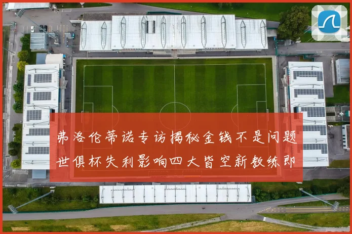 弗洛伦蒂诺专访揭秘金钱不是问题世俱杯失利影响四大皆空新教练即将到来