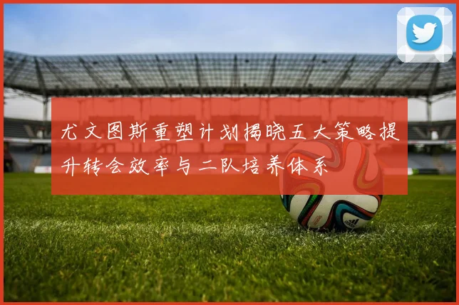 尤文图斯重塑计划揭晓五大策略提升转会效率与二队培养体系